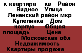 1-к квартира 45 кв › Район ­ Видное › Улица ­ Лененский район мкр Купелинка › Дом ­ корпус 4 › Общая площадь ­ 45 › Цена ­ 3 750 000 - Московская обл. Недвижимость » Квартиры продажа   . Московская обл.